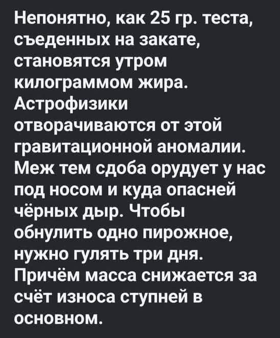 Непонятно, как 25 гр. теста, съедённых на закате, становятся утром килограммом жира. Астрофизики отговорчиваются от этой гравитационной аномалии. Меж тем сдоба орудует у нас под носом и куда опасней чёрных дыр. Чтобы обнулить одно пирожное, нужно гулять три дня. Причём масса снижается за счёт износа ступней в основном.