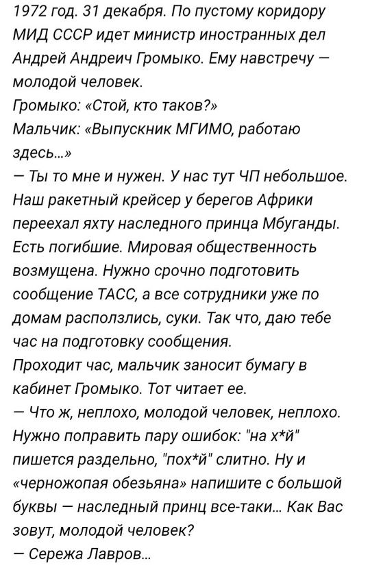 1972 год. 31 декабря. По пустому коридору МВД СССР идет министр иностранных дел Андрей Андреич Громыко. Ему навстречу — молодой человек. Громыко: «Стой, кто таков?» Мальчик: «Выпускник МГИМО, работаю здесь.» — Ты то мне и нужен. У нас тут ЧП небольшое. Наш ракетный крейсер у берегов Африки перехал яхту наследного принца Мбуганды. Есть погибшие. Мировая общественность возмущена. Нужно срочно подготовить сообщение ТАСС, а все сотрудники уже по домам расползлись, суки. Так что, дам тебе час на preparation. Проходит час, мальчик заносит бумагу в кабинет Громыко. Тот читает ее. — Что ж, неплохо, молодой человек, неплохо. Нужно поправить пару ошибок: «на х-й» пишется раздельно, «пох-й» слитно. Ну и «черножопая обезьяна» напишите с большой буквы — наследный принц все-таки. Как Вас зовут, молодой человек? — Сережа Лавров...