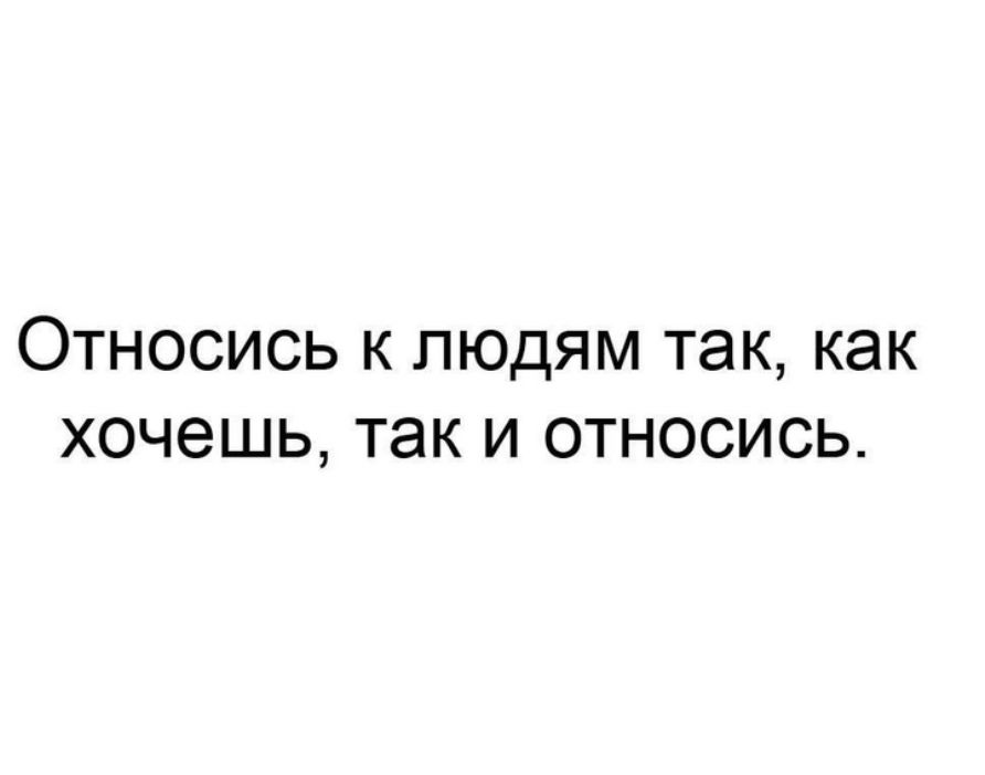 Относись к людям так, как хочешь, так и относись.