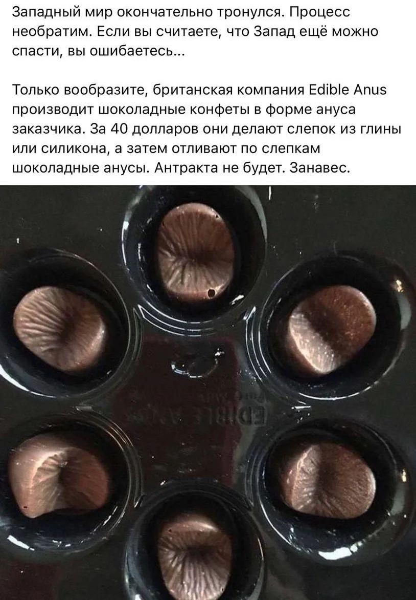 Западный мир окончательно тронулся. Процесс необратим. Если вы считаете, что Запад ещё можно спасти, вы ошибаетесь...
Только вообразите, британская компания Edible Anus производит шоколадные конфеты в форме ануса заказчика. За 40 долларов они делают слепок из глины или силикона, а затем отливают по слепкам шоколадные анусы. Антракта не будет. Занав