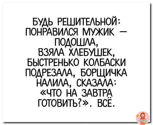 БУДЬ РЕШИТЕЛЬНОЙ: ПОНРАВИЛСЯ МУЖИК – ПОДОШЛА, ВЗЯЛА ХЛЕБУШЕК, БЫСТРЕНЬКО КОЛБАСКИ ПОДРЕЗАЛА, БОРЩИЧКА НАЛИЛА, СКАЗАЛА: «ЧТО НА ЗАВТРА ГОТОВИТЬ?». ВСЁ.