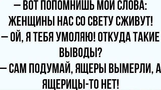 - ВОТ ПОПОМНИШЬ МОИ СЛОВА: ЖЕНЩИНЫ НАС СО СВЕТУ СЖИВУТ!
- ОЙ, Я ТЕБЯ УМОЛЯЮ! ОТКУДА ТАКИЕ ВЫВОДЫ?
- САМ ПОДУМАЙ, ЯЩЕРЫ ВЫМЕРЛИ, А ЯЩЕРИЦЫ-ТО НЕТ!