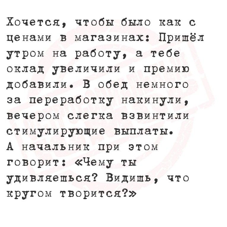 Хочется, чтобы было как с ценами в магазинах: Пришёл утром на работу, а тебе оклад увеличили и премию добавили. В обед немного за переработку накинули, вечером слегка взвинтили стимулирующие выплаты. А начальник при этом говорит: «Чему ты удивляешься? Видишь, что кругом творится?»