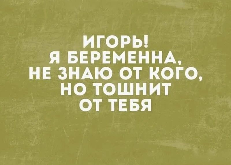 ИГОРЬ! Я БЕРЕМЕННА, НЕ ЗНАЮ ОТ КОГО, НО ТОШНИТ ОТ ТЕБЯ
