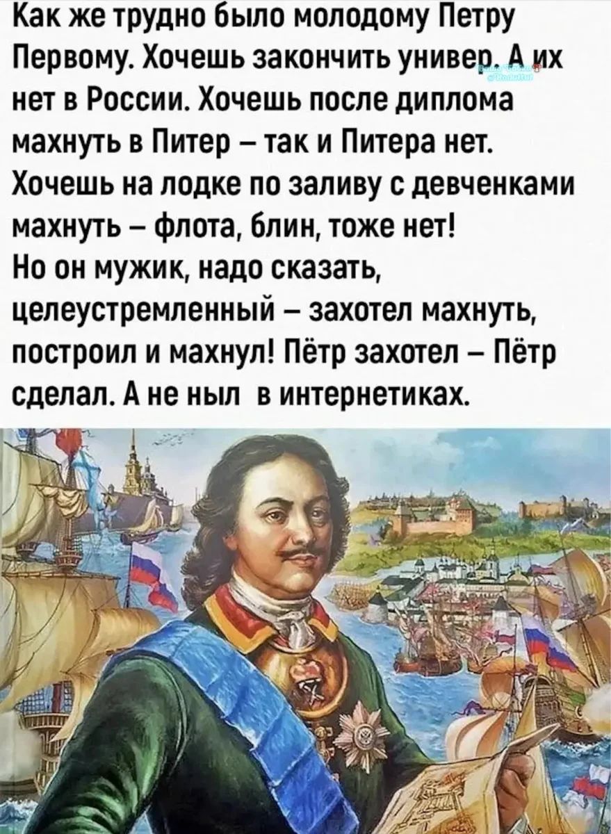 Как же трудно было молодому Петру Первому. Хочешь закончить универ. А их нет в России. Хочешь после диплома махнуть в Питер – так и Питера нет. Хочешь на лодке по заливу с девченками махнуть – флота, блин, тоже нет! Но он мужик, надо сказать, целеустремленный – захотел махнуть, построил и махнул! Пётр захотел – Пётр сделал. А не ныл в