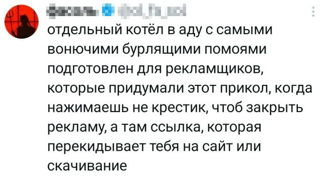 отдельный котёл в аду с самыми вонючими бурлящими помоями подготовлен для рекламщиков, которые придумали этот прикол, когда нажимаешь не крестик, чтоб закрыть рекламу, а там ссылка, которая перекидывает тебя на сайт или скачивание