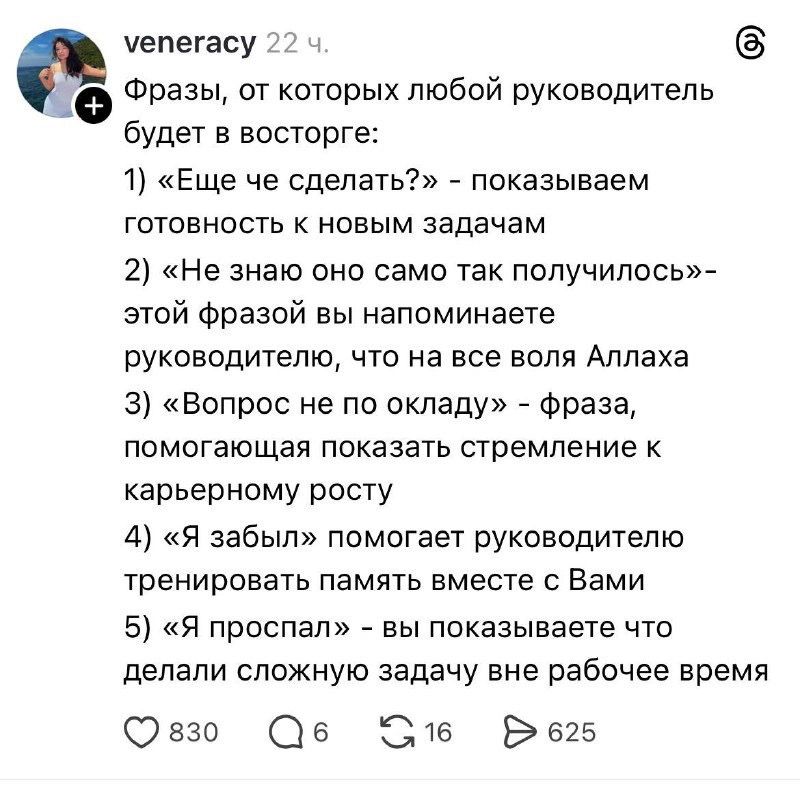 veneracy 22 ч. Фразы, от которых любой руководитель будет в восторге: 1) «Еще че сделать?» - показываем готовность к новым задачам 2) «Не знаю оно само так получилось» - этой фразой вы напоминаете руководителю, что на все воля Аллаха 3) «Вопрос не по окладу» - фраза, помогающая показать стремление к карьерному росту 4) «Я забыл» помогает