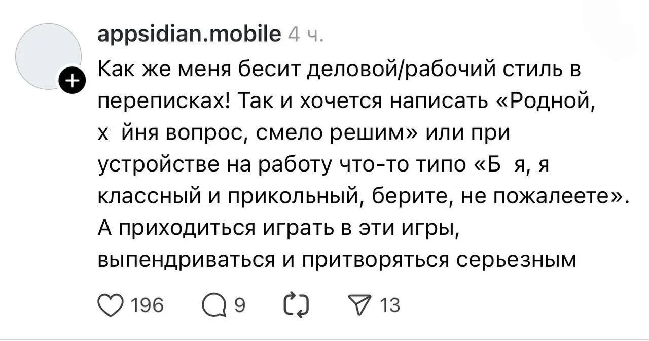 appsidian.mobile 4 ч.
Как же меня бесит деловой/рабочий стиль в переписках! Так и хочется написать «Родной, х йня вопрос, смело решим» или при устройстве на работу что-то типо «Б я, я классный и прикольный, берите, не пожалеете». А приходиться играть в эти игры, выпендриваться и притворяться серьезным