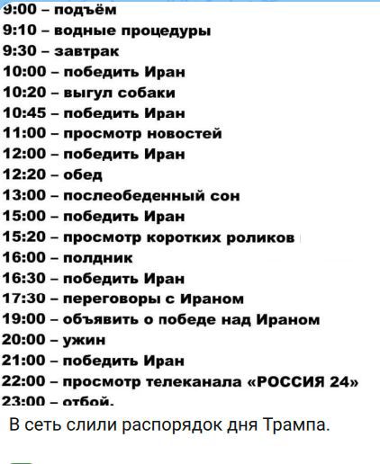 9:00 – подъём 9:10 – водные процедуры 9:30 – завтрак 10:00 – победить Иран 10:20 – выгул собаки 10:45 – победить Иран 11:00 – просмотр новостей 12:00 – победить Иран 12:20 – обед 13:00 – послеобеденный сон 15:00 – победить Иран 15:20 – просмотр коротких роликов 16:00 – полдник 16:30 – победить Иран 17:30 – переговоры с Ираном 19:00 – объявить о