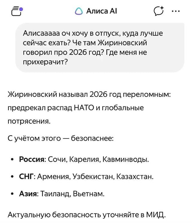Алиса AI Алисааааа оч хочу в отпуск, куда лучше сейчас ехать? Че там Жириновский говорил про 2026 год? Где меня не прихерачит? Жириновский называл 2026 год переломным: предрекал распад НАТО и глобальные потрясения. С учётом этого — безопаснее: Россия: Сочи, Карелия, Кавминводы. СНГ: Армения, Узбекистан, Казахстан. Азия: Таиланд, Вьетнам.