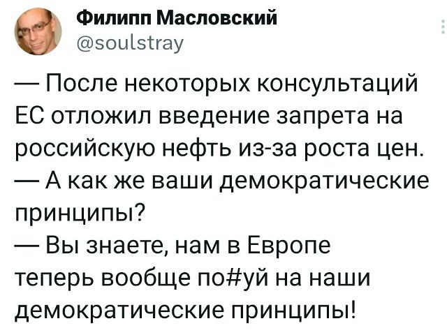 Филипп Масловский @soulstray — После некоторых консультаций ЕС отложил введение запрета на российскую нефть из-за роста цен. — А как же ваши демократические принципы? — Вы знаете, нам в Европе теперь вообще по#уй на наши демократические принципы!