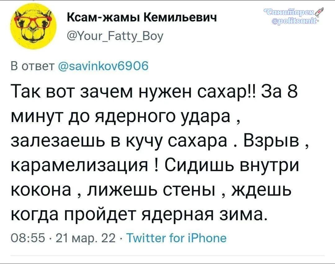 Ксам-жамы Кемильевич @Your_Fatty_Boy В ответ @savinkov6906 Так вот зачем нужен сахар!! За 8 минут до ядерного удара, залезаешь в кучу сахара. Взрыв, карамелизация! Сидишь внутри кокона, лижешь стены, ждешь когда пройдет ядерная зима. 08:55 · 21 мар. 22 · Twitter for iPhone