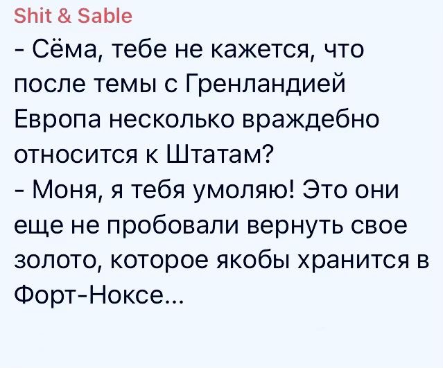 Сёма, тебе не кажется, что после темы с Гренландией Европа несколько враждебно относится к Штатам? Моня, я тебя умоляю! Это они еще не пробовали вернуть свое золото, которое якобы хранится в Форт-Ноксе...
