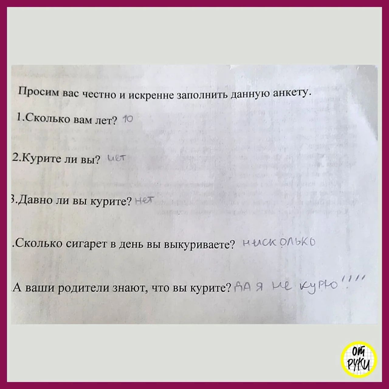 Просим вас честно и искренне заполнить данную анкету. 1. Сколько вам лет? 10. 2. Курите ли вы? нет. 3. Давно ли вы курите? нет. Сколько сигарет в день вы выкуриваете? нисколько. А ваши родители знают, что вы курите? ДА Я НЕ КУРЮ!!!!