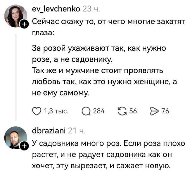 ev_levchenko 23 ч. Сейчас скажу то, от чего многие закатают глаза: За розой ухаживают так, как нужно розе, а не садовнику. Так же и мужчине стоит проявлять любовь так, как это нужно женщине, а не ему самому. 1,3 тыс. 284 56 76 dbraziani 21 ч. У садовника много роз. Если роза плохо растет, и не радует садовника как он хочет, эту вырезает, и сажает