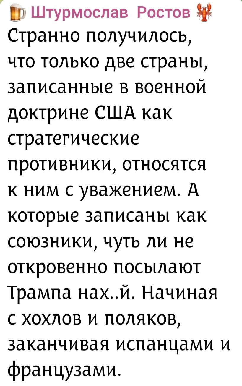 Штурмослав Ростов Странно получилось, что только две страны, записанные в военной доктрине США как стратегические противники, относятся к ним с уважением. А которые записаны как союзники, чуть ли не откровенно посылают Трампа нах..й. Начиная с хохлов и поляков, заканчивая испанцами и французами.