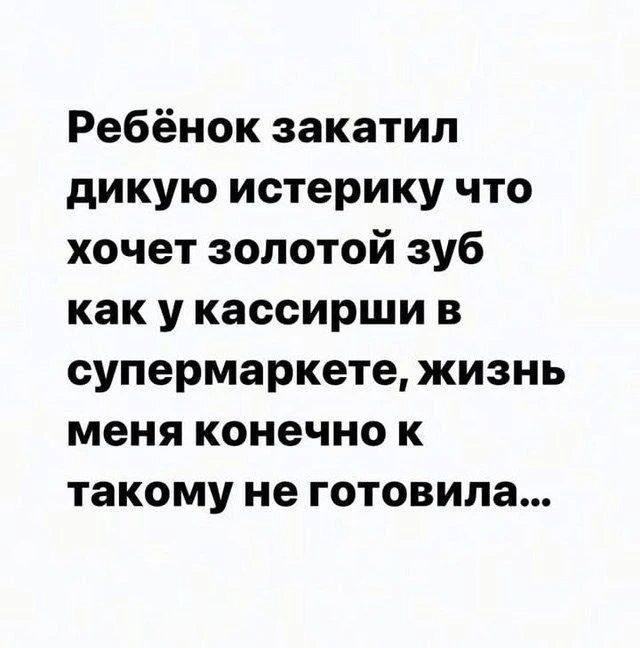 Ребёнок закатил дикую истерику что хочет золотой зуб как у кассирши в супермаркете, жизнь меня конечно к такому не готовила...