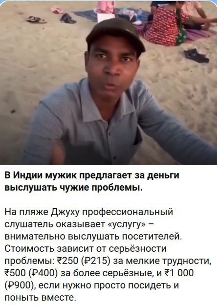 В Индии мужик предлагает за деньги выслушать чужие проблемы. На пляже Джуху профессиональный слушатель оказывает «услугу» – внимательно выслушать посетителей. Стоимость зависит от серьёзности проблемы: ₹250 (₽215) за мелкие трудности, ₹500 (₽400) за более серьёзные, и ₹1 000 (₽900), если нужно просто посидеть и понять вместе.