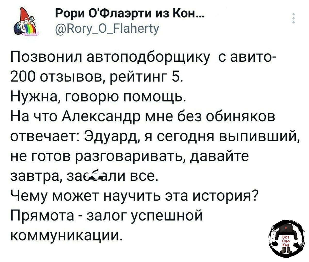 Рори О'Флаэрти из Кон... @Rory_O_Flaherty Позвонил автоподборщику с авито- 200 отзывов, рейтинг 5. Нужна, говорю помощь. На что Александр мне без обиняков отвечает: Эдуард, я сегодня выпивший, не готов разговаривать, давайте завтра, заебали все. Чему может научить эта история? Прямота - залог успешной коммуникации. Вот оно КАК