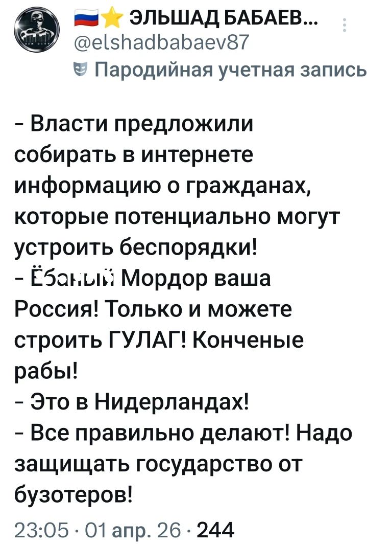 ЭЛЬШАД БАБАЕВ... @elshadbabaev87 Пародийная учетная запись - Власти предложили собирать в интернете информацию о гражданах, которые потенциально могут устроить беспорядки! - Ёбаный Мордор ваша Россия! Только и можете строить ГУЛАГ! Конченые рабы! - Это в Нидерландах! - Все правильно делают! Надо защищать государство от бузотеров! 23:05 · 01 апр.