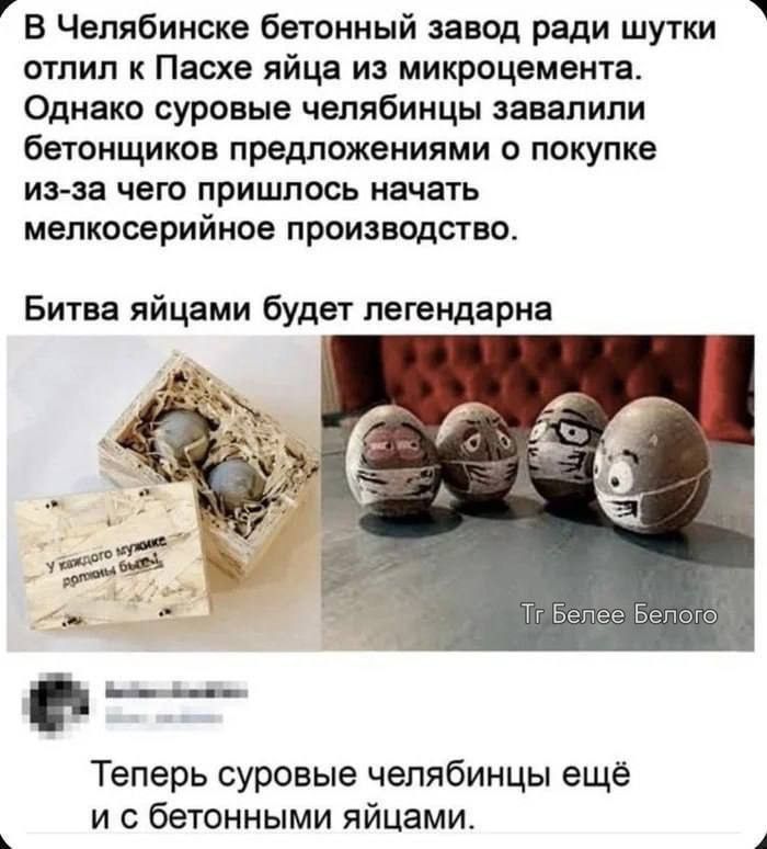 В Челябинске бетонный завод ради шутки отлил к Пасхе яйца из микроцемента. Однако суровые челябинцы завалили бетонщиков предложениями о покупке из-за чего пришлось начать мелкосерийное производство. Битва яйцами будет легендарна. У каждого мужике должны быть! Теперь суровые челябинцы ещё и с бетонными яйцами.
