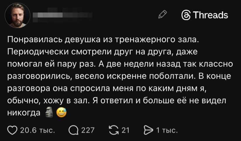 Понравилась девушка из тренажерного зала. Периодически смотрели друг на друга, даже помогал ей пару раз. А две недели назад так классно разговорились, весело искренне поболтали. В конце разговора она спросила меня по каким дням я, обычно, хожу в зал. Я ответил и больше её не видел никогда 🗿😅