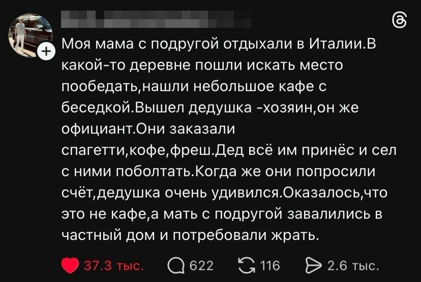 Моя мама с подругой отдыхали в Италии. В какой-то деревне пошли искать место пообедать, нашли небольшое кафе с беседкой. Вышел дедушка - хозяин, он же официант. Они заказали спагетти, кофе, фреш. Дед всё им принёс и сел с ними поболтать. Когда же они попросили счёт, дедушка очень удивился. Оказалось, что это не кафе, а мать с подругой завалились в