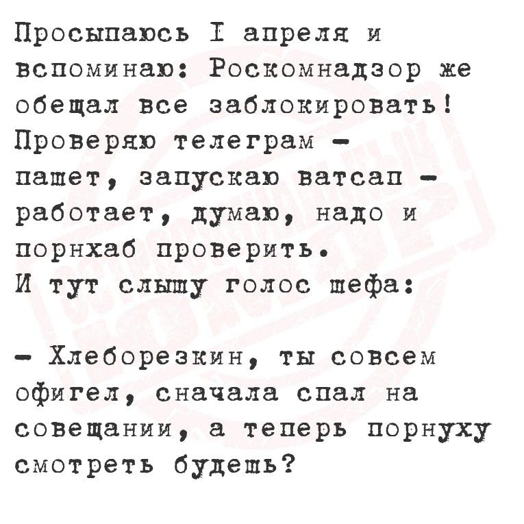 Просыпаюсь 1 апреля и вспоминаю: Роскомнадзор же обещал все заблокировать! Проверяю телеграм – пашет, запускаю ватсап – работает, думаю, надо и порнхаб проверить. И тут слышу голос шефа: – Хлеборезкин, ты совсем офигел, сначала спал на совещании, а теперь порнуху смотреть будешь?