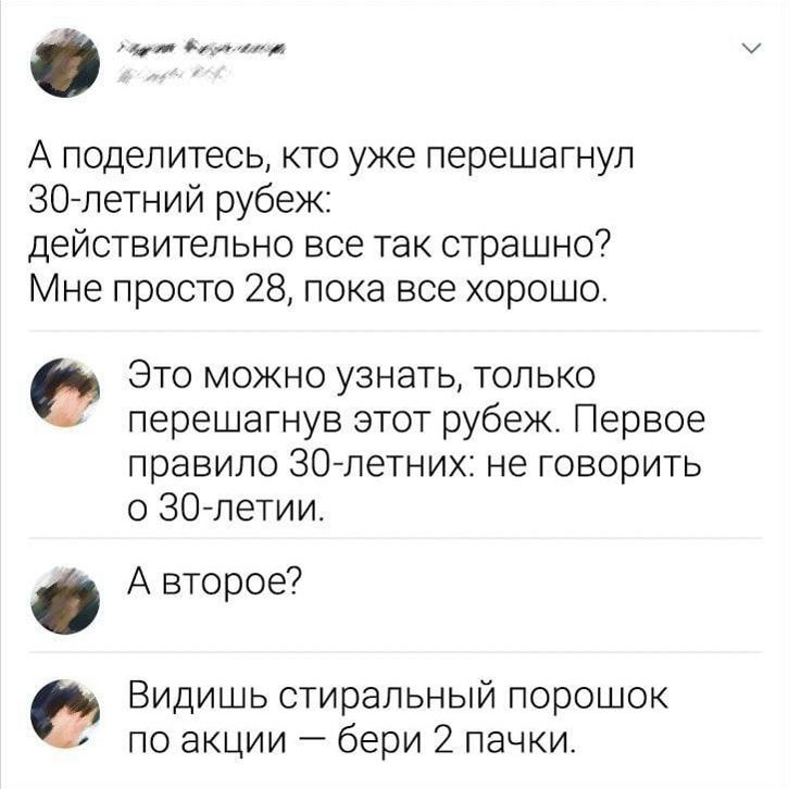 А поделитесь, кто уже перешагнул 30-летний рубеж: действительно все так страшно? Мне просто 28, пока все хорошо. Это можно узнать, только перешагнув этот рубеж. Первое правило 30-летних: не говорить о 30-летии. А второе? Видишь стиральный порошок по акции — бери 2 пачки.
