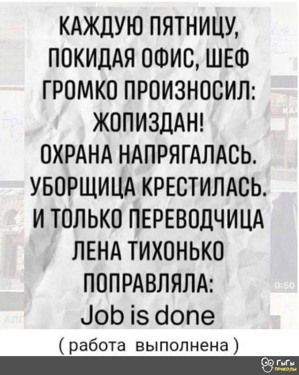 КАЖДУЮ ПЯТНИЦУ ПОКИДАЯ ОФИС ШЕФ ГРОМКО ПРОИЗНОСИЛ ЖОПИЗДАН ОХРАНА НАПРЯГАЛАВЬ УБОРЩИЦА КРЕСТИЛАСЬ И ТОЛЬКО ПЕРЕВОДЧИЦА ЛЕНА ТИХОНЬКО ПОПРАВЛЯЛА іоЬ із бопе работа выполнена жьг