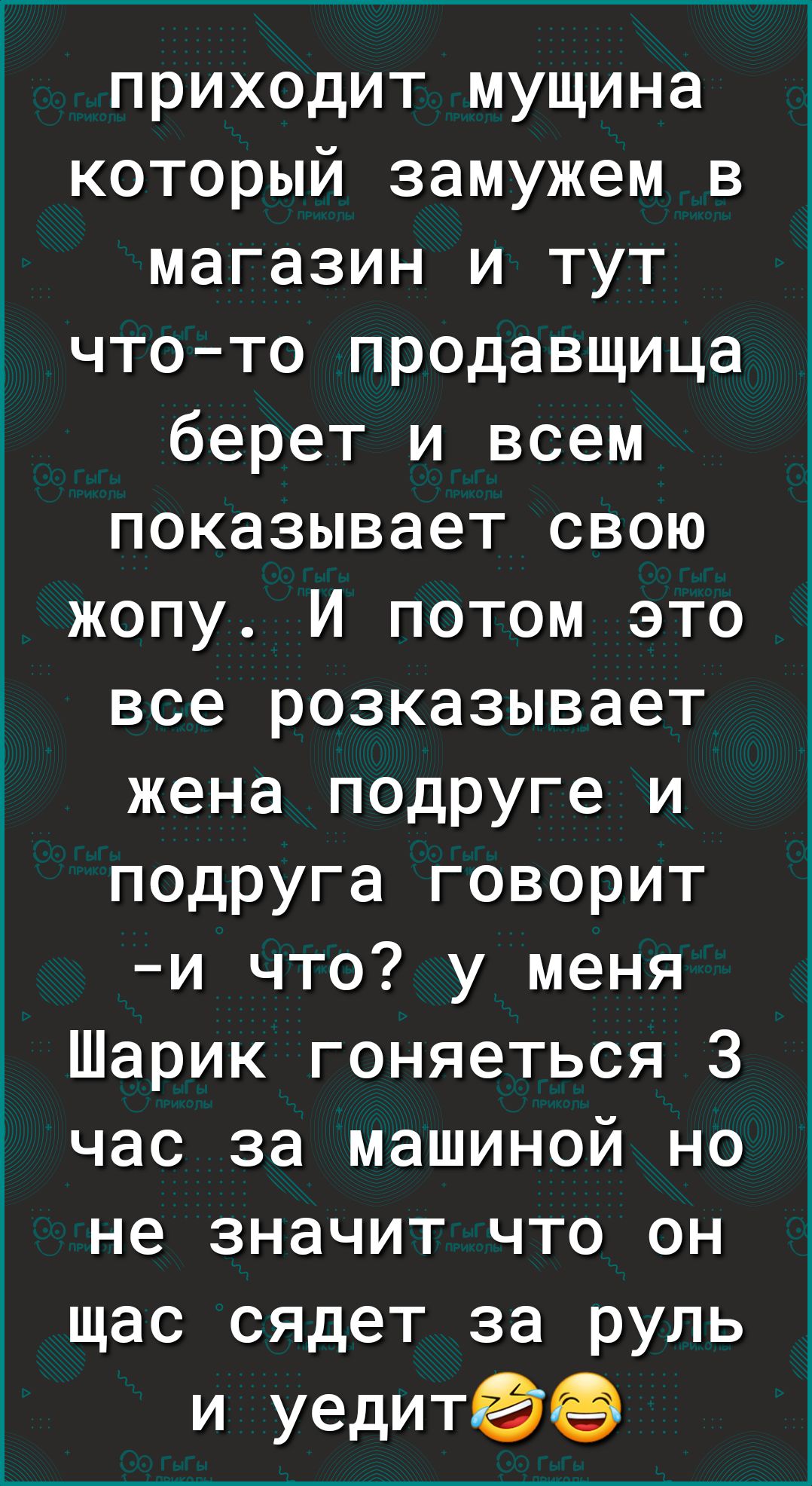 приходит мущина который замужем в магазин и тут чтото продавщица берет и всем показывает свою жопу И потом это все розказывает жена подруге и подруга говорит и что у меня Шарик гоняеться 3 час за машиной но не значит что он щас сядет за руль и уедитее