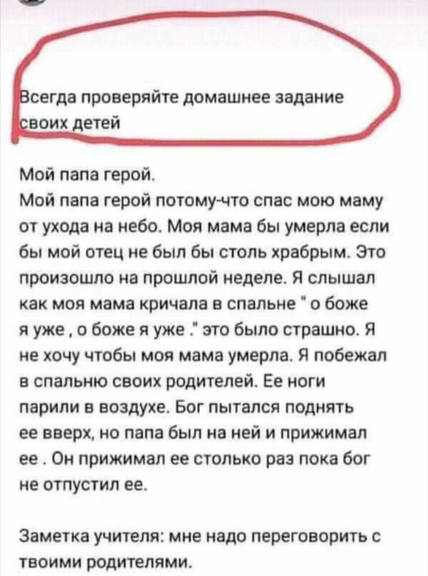 СЕГДЗ ПРОВЕРЯЙТЁ домашнее задание Мой папа герой Мой папа герой потому что спас мою маму от ухода на небо Моя мама бы умерла если бы мой отец не был бы столь храбрым Это произошло на прошлой неделе Я слышал как моя мама кричала в спальне о боже я уже о боже я уже это было страшно Я не хочу чтобы моя мама умерла Я побежал в спальню своих родителей Ее ноги парили в воздухе Бог пытался поднять ее вве