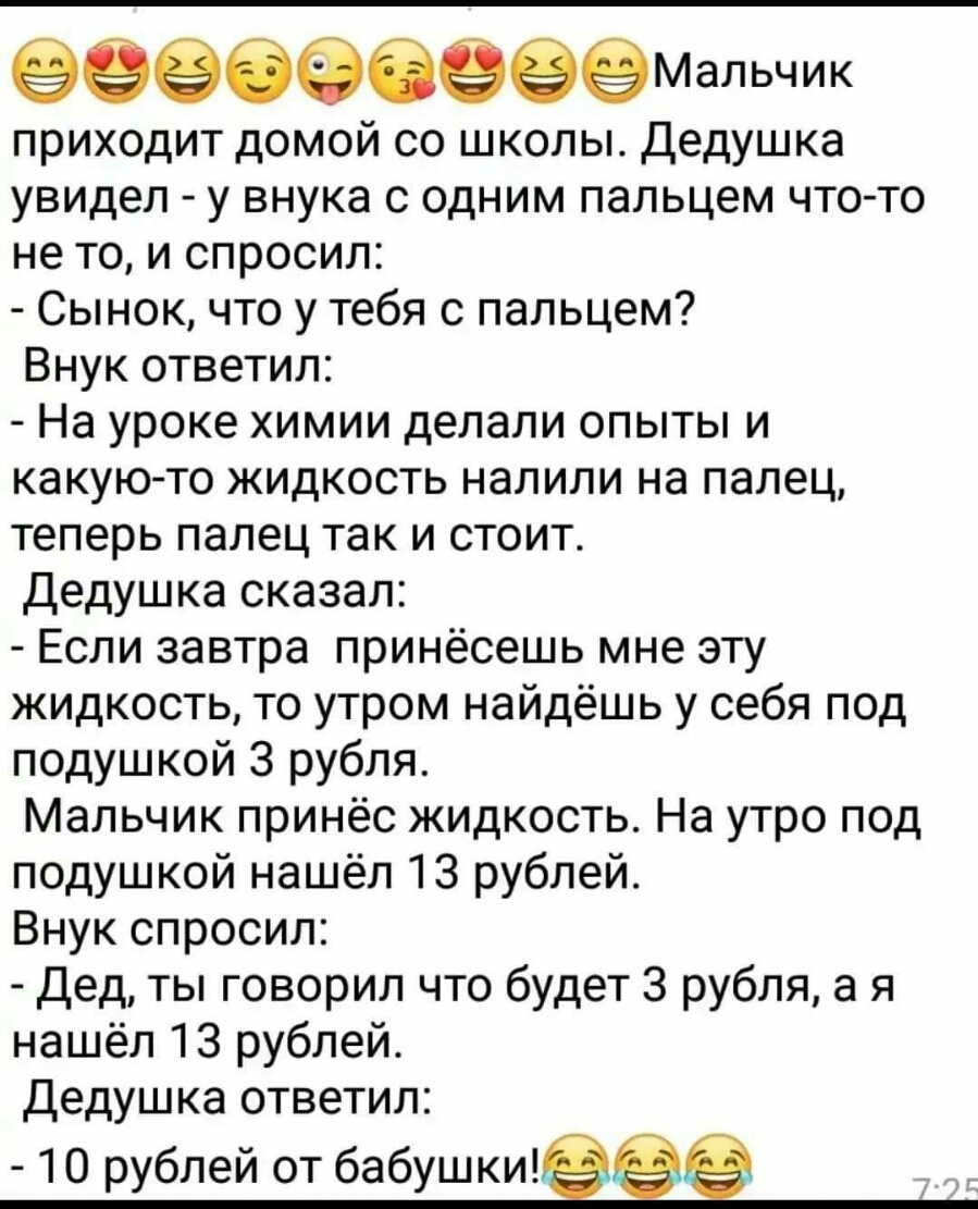 приходит домой со школы Дедушка увидел у внука с одним пальцем что то не то и спросил Сынок что у тебя с пальцем Внук ответил На уроке химии делали опыты и какую то жидкость налили на палец теперь палец так и стоит Дедушка сказал Если завтра принёсешь мне эту жидкость то утром найдёшь у себя под подушкой 3 рубля Мальчик принёс жидкость На утро под подушкой нашёл 13 рублей Внук спросил Дед ты говор