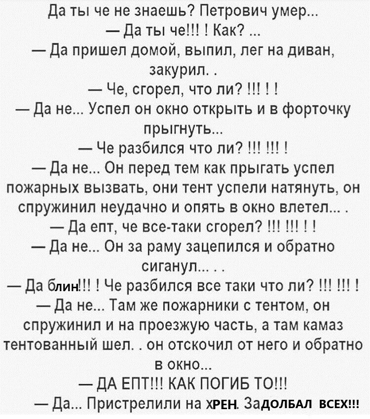 Да ты че не знаешь Петрович умер Да ты че Как Да пришел домой выпил лег на диван закурил _ Че сгорел что ли Да не Успел он окно открыть и в форточку прыгнуть Че разбился что ли Да не Он перед тем как прыгать успел пожарных вызвать они тент успели натянуть он спружинил неудачно и опять в окно влетел да епт че все таки сгорел Да не Он за раму зацепился и обратно сиганул Да блин Че разбился все таки 
