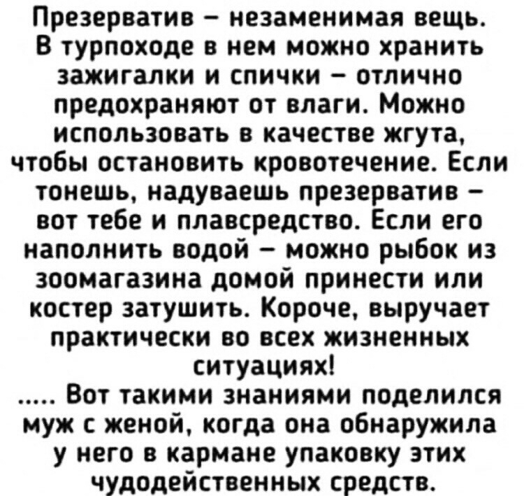 Презерватив незаменимая вещь В турпоходе в нем можно хранить зажигалки и спички отлично предохраняют от влаги Можно использовать в качестве жгута чтобы остановить кровотечение Если тонешь надуваешь презерватив вот тебе и плавсредства Если его наполнить водой можно рыбок из зоомагазина домой принести или костер затушить Короче выручает практически во всех жизненных ситуациях Вот такими знаниями под