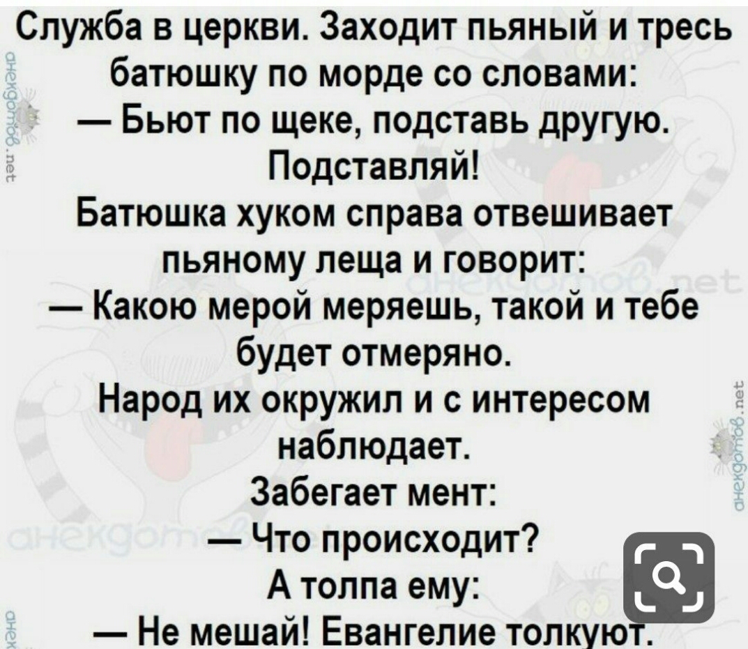Служба в церкви Заходит пьяный и тресь батюшку по морде со словами Бьют по щеке подставь другую Подставпяй Батюшка хуком справа отвешивает пьяному леща и говорит Какою мерой меряешь такой и тебе будет отмеряно Народ их окружил и с интересом наблюдает Забегает мент Что происходит гц А толпа ему _ _ Не мешай Евангелие толкуют