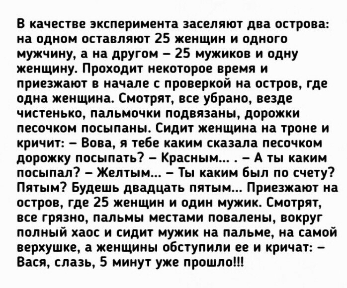 В качестве эксперимента заселяют два острова на одном оставляют 25 женщин и одного мужчину а на другом 25 мужиков и одну женщину Проходит некоторое время и приезжают в начале с проверкой на остров где одна женщина Смотрят все убрано везде чистенько пальмочки подвязаны дорожки песочком посыпаны Сидит женщина на троне и кричит Вова я тебе каким сказала песочком дорожку посыпать Красным А ты каким по