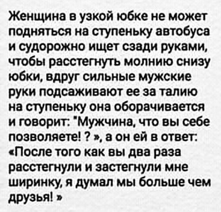 Женщина а узкой юбке не может подняться на ступеньку автобуса и судорожно ищет сзади руками чтобы расстегнуть молнию снизу юбки вдруг сильные мужские руки подсажиаают ее за талию не ступеньку она оборачивается и говорит Мужчине что вы себе позволяете я а он ей в ответ После того как вы два раза расстегнупи и застегнупи мне ширинку я думал мы больше чем друзья