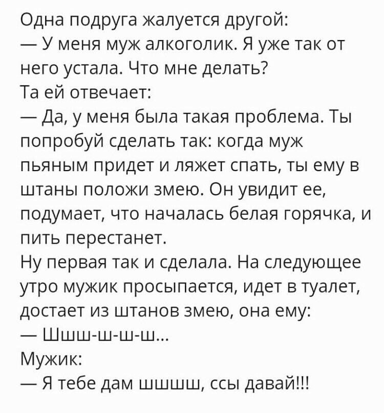 Одна подруга жалуется другой У меня муж алкоголик Я уже так от него устала Что мне делать Та ей отвечает Да у меня была такая проблема Ты попробуй сделать так когда муж пьяным придет и ляжет спать ты ему в штаны положи змею Он увидит ее подумает что началась белая горячка и пить перестанет Ну первая так и сделала На следующее утро мужик просыпается идет в туалет достает из штанов змею она ему Шшш 