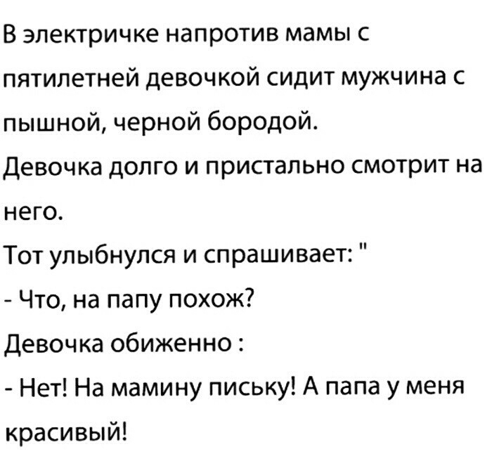 В электричке напротив мамы с пятилетней девочкой сидит мужчина с пышной черной бородой Девочка долго и пристально смотрит на него Тот улыбнулся и спрашивает Что на папу похож Девочка обиженно Нет На мамину письку А папа у меня красивый