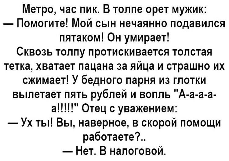 Метро час пик В толпе орет мужик Помогите Мой сын нечаянно подавился пятаком Он умирает Сквозь толпу протискивается толстая тетка хватает пацана за яйца и страшно их сжимает У бедного парня из глотки вылетает пять рублей и вопль А а а а а Отец с уважением Ух ты Вы наверное в скорой помощи работаете Нет В налоговой