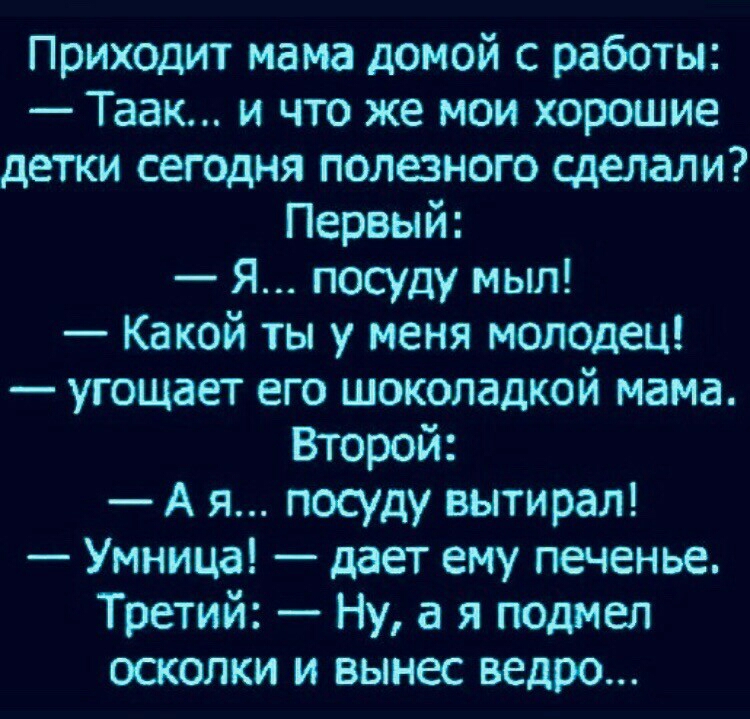 Приходит мама домой с работы Таак и что же мои хорошие детки сегодня полезного сделали Первый Я посуду мыл Какой ты у меня молодец угощает его шоколадкой мама Второй А я посуду вытирая Умница дает ему печенье Третий Ну а я подмел осколки и вынес ведро