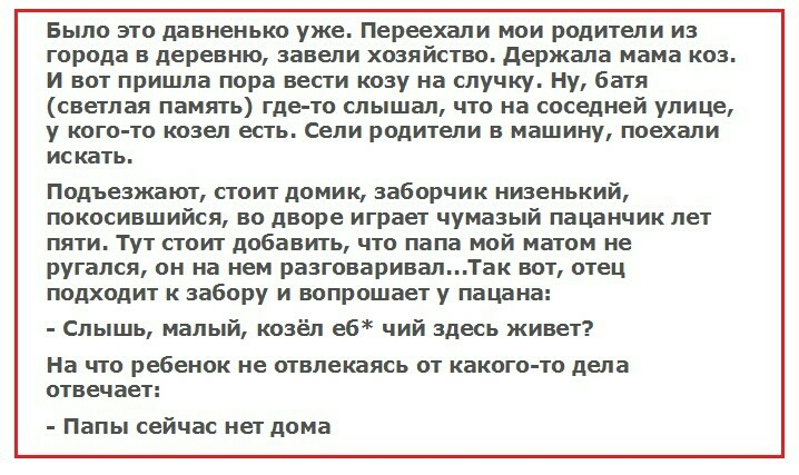 Было это давненько уже Переехали мои родители из города в деревню завели хозяйство держала мама коз И вот пришла пора вести козу на случку Ну Батя светлая память где то слышал что на соседней улице у кого то козел есть Сели родители в машину поехали искать Подъезжают стоит домик заборчик низенький покосившийся во дворе играет чумазый пацанчик лет пяти тут стоит добавить что папа мой матом не ругал