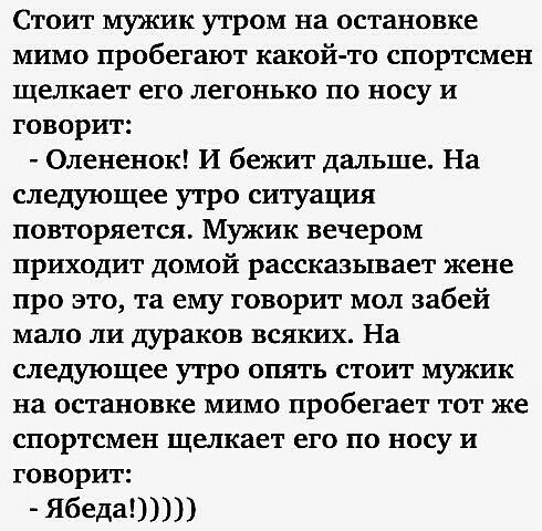Стоит мужик утром на остановке МИМО пробегают какойто спортсмен щелкает его ЛЕГОНЬКО ЦО БОСУ И ГОВОРИТ Олененок И бежит дальше На следующее утро ситуация повторяется Мужик вечером ПРИХОДИТ ДОМОЙ рассказывает жене про это та ему говорит мол забей мало ЛИ дураков ВСЯКИХ На следующее УТРО ОПЯТЬ СТОИТ МУЖИК на остановке мимо пробегает тот же спортсмен щелкает ЕГО ПО НОСУ И говорит Ябеда
