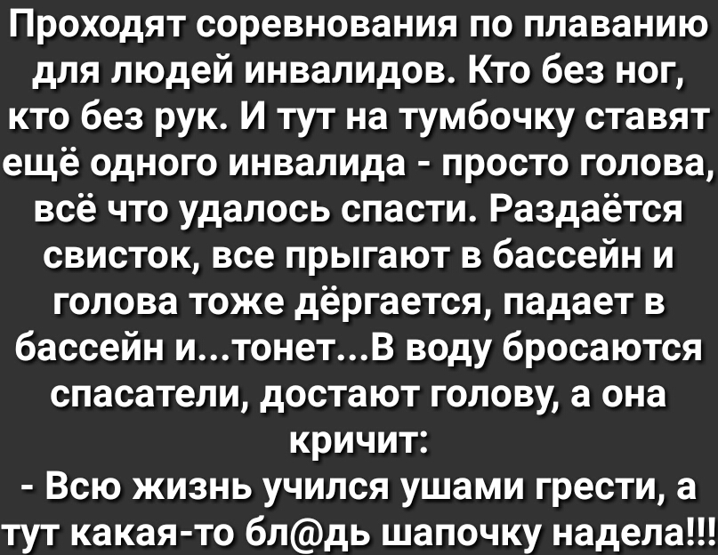 Проходят соревнования по плаванию для людей инвалидов Кто без ног кто без рук И тут на тумбочку ставят ещё одного инвалида просто голова всё что удалось спасти Раздаётся свисток все прыгают в бассейн и голова тоже дёргается падает в бассейн итонетВ воду бросаются спасатели достают голову а она кричит Всю жизнь учился ушами грести а тут какая то блдь шапочку надела