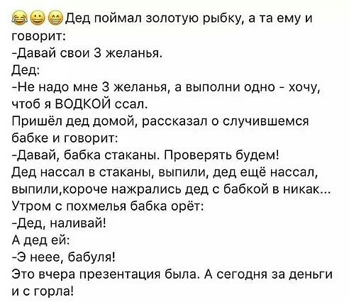 Дед поймал золотую рыбку а та ему и говорит давай свои 3 желанья Дед Не надо мне 3 желанья а выполни одно _ хочу чтоб я ВОДКОЙ ссал Пришёл дед домой рассказал о случившемся бабке и говорит Давай бабка стаканы Проверять будем Дед нассал а стаканы выпили дед ещё нассал выпиликороче нажрались дед с бабкой 5 никак Утром похмелья бабка орёт адед наливай А дед ей 3 неее бабуля Это вчера презентация была