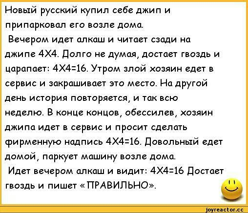 Новый русский купил себе джип и припарковал его возле дома Вечером идет алкаш и читает сзади на джипе 4х4 Долго не думая достает гвоздь и царапает 4416 Утром злой хозяин едет в сервис и закрашивает это место На другой день история повторяется и так всю неделю В конце концов обессилев хозяин джипа идет в сервис и просит сделать фирменную Надпись 4Х416 Довольный едет домой паркует машину возле дома 