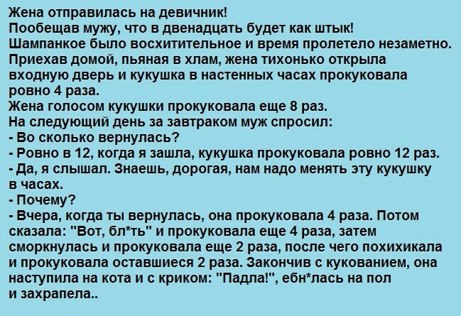 Жена отправилась на девичник Пообещав мужу что в двенадцать будет как штык Шампанкое было восхитительное и время пролетело незаметно Приехав домой пьяная в хлам жена тихонько открыла входную дверь и кукушка в настенных часах прокуковала ровно 4 раза Жена голосом кукушки прокуковала еще в раз На следующий день за завтраком муж спросил Во сколько вернулась Ровно в 12 когда я зашла кукушка прокуковал