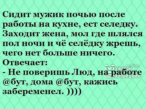 Сидит мужик ночью после работы на кухне ест селедку Заходит жена мол где шлялся пол ночи и чё селёдку жрешь чего нет больше ничего Отвечает _ Не поверишь Люд падай бут дома бут кажись забеременел