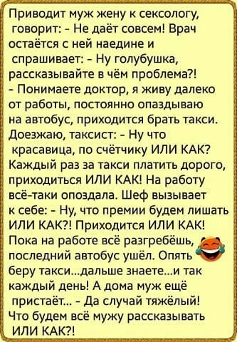 Приводит муж жену сексеюгу говорит Не даёт совсем Врач остаётся с ней наедине и спрашивает _ Ну голубушка рассказывайте в чём проблема Понимаете доктор и живу далеко от рабиты постоянно опаздываю на автобус приходится брать такси доезжаю таксист Ну что красавица по счётчику ИЛИ КАК Каждый раз за такси платить дорого приходиться или КАК На работу всё таки опоздала Шеф вызывает себе Ну что премии бу